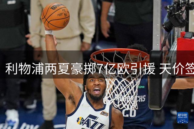 利物浦两夏豪掷7亿欧引援 天价签约引热议